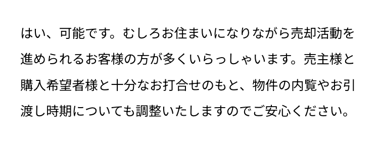 はい、可能です。 むしろお住まいになりながら売却活動を
進められるお客様の方が多くいらっしゃいます。 売主様と
購入希望者様と十分なお打合せのもと、物件の内覧やお引
渡し時期についても調整いたしますのでご安心ください。