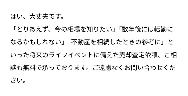 はい、大丈夫です。
「とりあえず、今の相場を知りたい」 「数年後には転勤に
なるかもしれない」 「不動産を相続したときの参考に」と
いった将来のライフイベントに備えた売却査定依頼、ご相
談も無料で承っております。 ご遠慮なくお問い合わせくだ
さい。