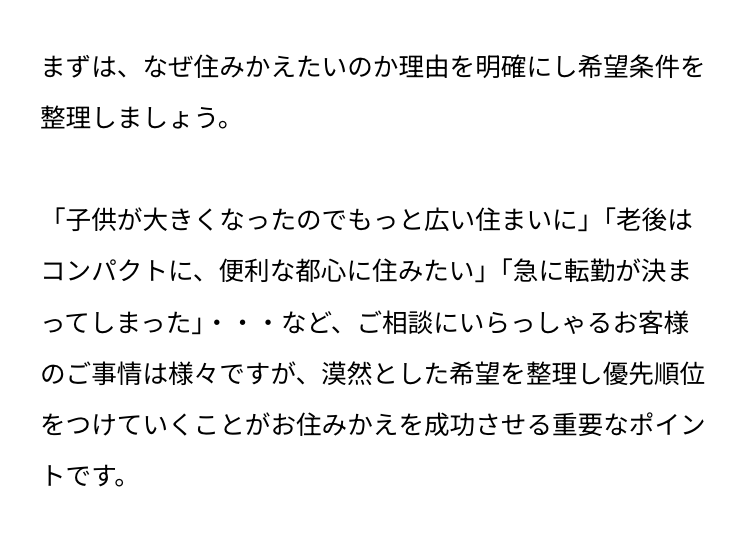 まずは、なぜ住みかえたいのか理由を明確にし希望条件を
整理しましょう。
「子供が大きくなったのでもっと広い住まいに」 「老後は
コンパクトに、便利な都心に住みたい」 「急に転勤が決ま
ってしまった」・・・など、ご相談にいらっしゃるお客様
のご事情は様々ですが、 漠然とした希望を整理し優先順位
をつけていくことがお住みかえを成功させる重要なポイン
トです。