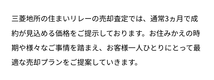 三菱地所の住まいリレーの売却査定では、通常3ヵ月で成
約が見込める価格をご提示しております。 お住みかえの時
期や様々なご事情を踏まえ、 お客様一人ひとりにとって最
適な売却プランをご提案していきます。