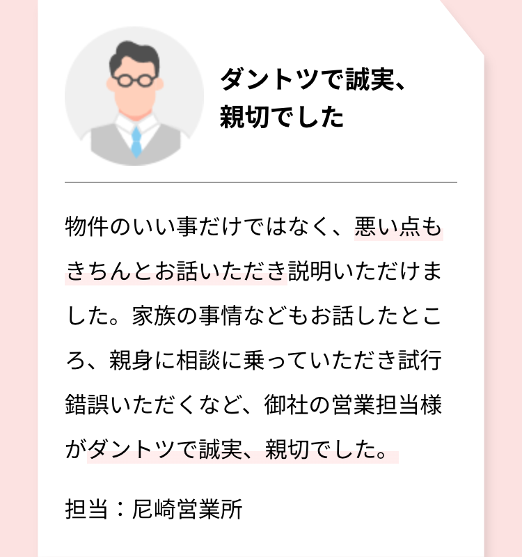 ダントツで誠実、
親切でした
物件のいい事だけではなく、悪い点も
きちんとお話いただき説明いただけま
した。 家族の事情などもお話したとこ
ろ、親身に相談に乗っていただき試行
錯誤いただくなど、御社の営業担当様
がダントツで誠実、親切でした。
担当:尼崎営業所