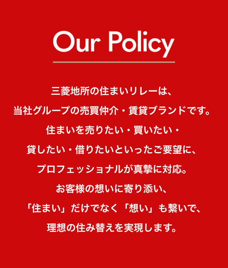 Our Policy
三菱地所の住まいリレーは、
当社グループの売買仲介・賃貸ブランドです。
住まいを売りたい・買いたい・
貸したい ・ 借りたいといったご要望に、
プロフェッショナルが真摯に対応。
お客様の想いに寄り添い、
「住まい」 だけでなく 「想い」 も繋いで、
理想の住み替えを実現します。