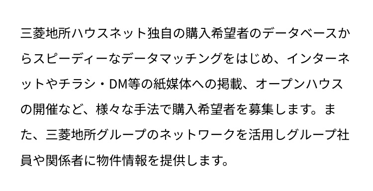 三菱地所ハウスネット独自の購入希望者のデータベースか
らスピーディーなデータマッチングをはじめ、インターネ
ットやチラシ・DM等の紙媒体への掲載、 オープンハウス
の開催など、様々な手法で購入希望者を募集します。ま
た、三菱地所グループのネットワークを活用しグループ社
員や関係者に物件情報を提供します。
