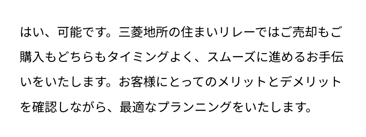 はい、可能です。 三菱地所の住まいリレーではご売却もご
購入もどちらもタイミングよく、スムーズに進めるお手伝
いをいたします。 お客様にとってのメリットとデメリット
を確認しながら、最適なプランニングをいたします。