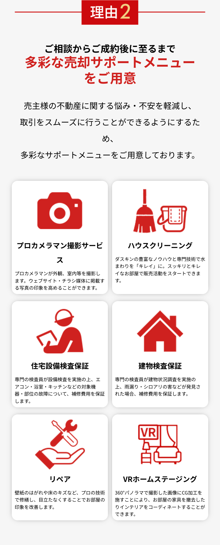 理由2
ご相談からご成約後に至るまで
多彩な売却サポートメニュー
をご用意
売主様の不動産に関する悩み・不安を軽減し、
取引をスムーズに行うことができるようにするた
め、
多彩なサポートメニューをご用意しております。
O
プロカメラマン撮影サービ
ス
プロカメラマンが外観、 室内等を撮影し
ます。ウェブサイト・チラシ媒体に掲載す
る写真の印象を高めることができます。
ய
ハウスクリーニング
ダスキンの豊富なノウハウと専門技術で水
まわりを「キレイ」に。 スッキリとキレ
イなお部屋で販売活動をスタートできま
す。
30
住宅設備検査保証
専門の検査員が設備検査を実施の上、エ
アコン・浴室・キッチンなどの対象機
器・部位の故障について、 補修費用を保証
します。
<
建物檢查保証
専門の検査員が建物状況調査を実施の
上、雨漏り・シロアリの害などが発見さ
れた場合、 補修費用を保証します。
VR
リペア
壁紙のはがれや床のキズなど、プロの技術
で修繕し、目立たなくすることでお部屋の
印象を改善します。
VRホームステージング
360°パノラマで撮影した画像にCG加工を
施すことにより、 お部屋の家具を撤去した
りインテリアをコーディネートすることが
できます。