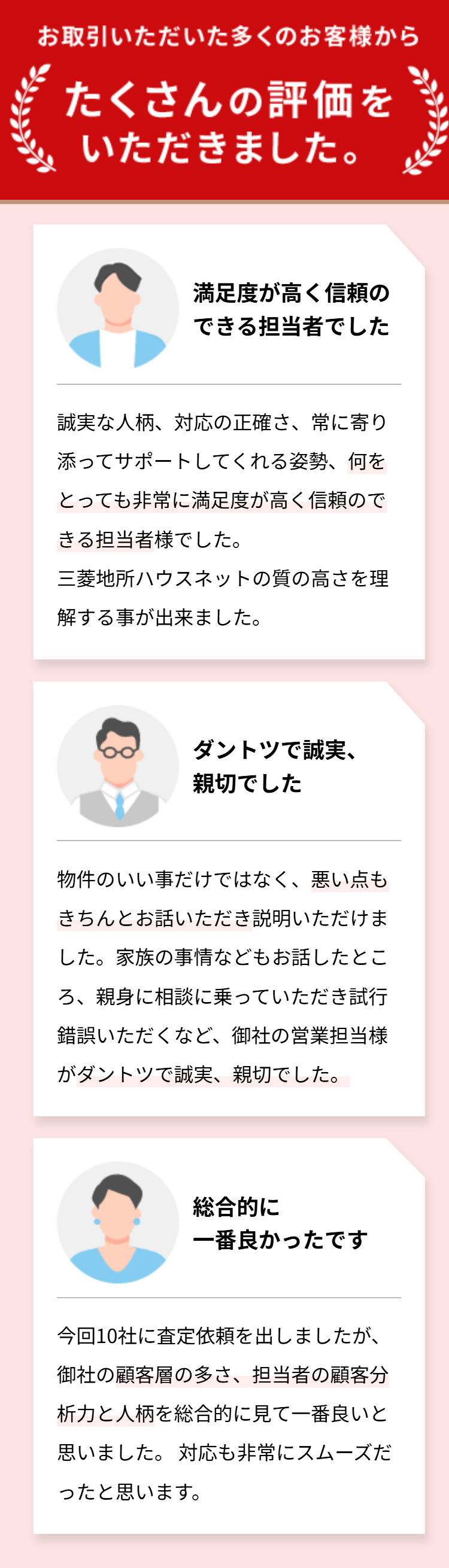 お取引いただいた多くのお客様から
たくさんの評価を
いただきました。
満足度が高く信頼の
できる担当者でした
誠実な人柄、対応の正確さ、常に寄り
添ってサポートしてくれる姿勢、何を
とっても非常に満足度が高く信頼ので
きる担当者様でした。
三菱地所ハウスネットの質の高さを理
解する事が出来ました。
ダントツで誠実、
親切でした
物件のいい事だけではなく、悪い点も
きちんとお話いただき説明いただけま
した。家族の事情などもお話したとこ
ろ、親身に相談に乗っていただき試行
錯誤いただくなど、 御社の営業担当様
がダントツで誠実、親切でした。
C
総合的に
一番良かったです
今回10社に査定依頼を出しましたが、
御社の顧客層の多さ、 担当者の顧客分
析力と人柄を総合的に見て一番良いと
思いました。 対応も非常にスムーズだ
ったと思います。