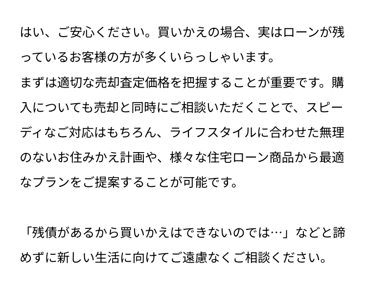 はい、ご安心ください。 買いかえの場合、 実はローンが残
っているお客様の方が多くいらっしゃいます。
まずは適切な売却査定価格を把握することが重要です。購
入についても売却と同時にご相談いただくことで、スピー
ディなご対応はもちろん、 ライフスタイルに合わせた無理
のないお住みかえ計画や、 様々な住宅ローン商品から最適
なプランをご提案することが可能です。
「残債があるから買いかえはできないのでは･･･」などと諦
めずに新しい生活に向けてご遠慮なくご相談ください。