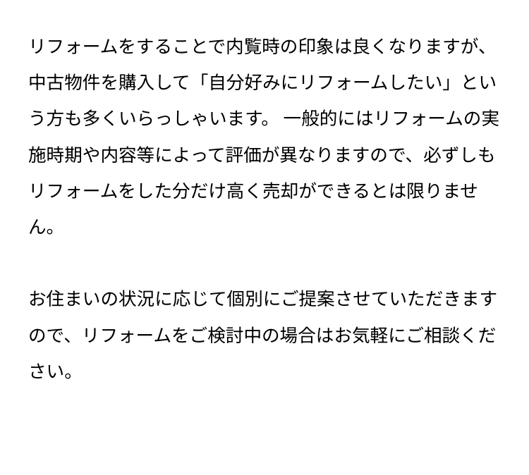 リフォームをすることで内覧時の印象は良くなりますが、
中古物件を購入して 「自分好みにリフォームしたい」とい
う方も多くいらっしゃいます。 一般的にはリフォームの実
施時期や内容等によって評価が異なりますので、必ずしも
リフォームをした分だけ高く売却ができるとは限りませ
ん。
お住まいの状況に応じて個別にご提案させていただきます
ので、リフォームをご検討中の場合はお気軽にご相談くだ
さい。