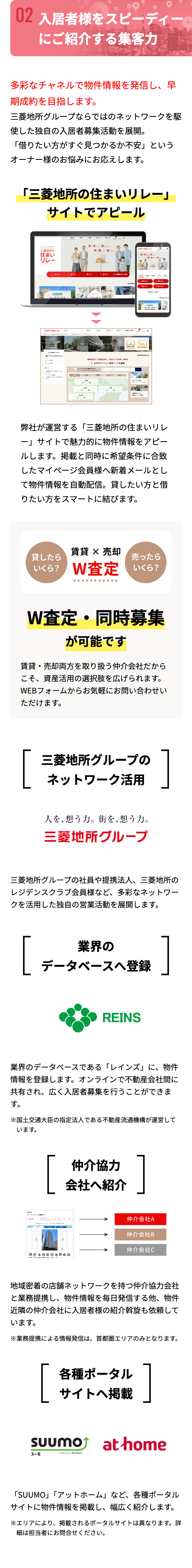 02 入居者様をスピーディー。
にご紹介する集客力
多彩なチャネルで物件情報を発信し、早
期成約を目指します。
三菱地所グループならではのネットワークを駆
使した独自の入居者募集活動を展開。
「借りたい方がすぐ見つかるか不安」という
オーナー様のお悩みにお応えします。
「三菱地所の住まいリレー」
サイトでアピール
家を売りたい 貸したい
住まいリレー
三菱地所の
住まい
リレー
家を買いたい 借りたい
家を売りたい 貸したい
家を買いたい 借りた
売りたい
したい
買いたい
たい
オープンハウス
三菱地所の住まいリレー
A
マンションセレクション
マンション
セミナー
マイページのご案内
マンションセ
愛したい
無料査定をご希望の方も、 お住まいをお探しの方も
Q まずはマンション専用ページを検索
マンション索できます
1
SUP
セリア エリア
ブランド
No.1
グループ
マンション
したい
借りたい
営業のご案内
オープンハウス
>
弊社が運営する 「三菱地所の住まいリレ
-」 サイトで魅力的に物件情報をアピー
ルします。 掲載と同時に希望条件に合致
したマイページ会員様へ新着メールとし
て物件情報を自動配信。 貸したい方と借
りたい方をスマートに結びます。
賃貸 x 売却
貸したら
売ったら
いくら? W査定 いくら?
W査定・ 同時募集
が可能です
賃貸・売却両方を取り扱う仲介会社だから
こそ、資産活用の選択肢を広げられます。
WEBフォームからお気軽にお問い合わせい
ただけます。
[
三菱地所グループの
ネットワーク活用
人を想う力。 街を、想う力。
三菱地所グループ
]
三菱地所グループの社員や提携法人、三菱地所の
レジデンスクラブ会員様など、多彩なネットワー
クを活用した独自の営業活動を展開します。
業界の
データベースへ登録
]
REINS
業界のデータベースである 「レインズ」に、物件
情報を登録します。 オンラインで不動産会社間に
共有され、広く入居者募集を行うことができま
す。
※国土交通大臣の指定法人である不動産流通機構が運営して
います。
-
4-4-2-133
[
仲介協力
会社へ紹介
]
仲介会社A
仲介会社B
仲介会社C
地域密着の店舗ネットワークを持つ仲介協力会社
と業務提携し、物件情報を毎日発信する他、 物件
近隣の仲介会社に入居者様の紹介斡旋も依頼して
います。
※業務提携による情報発信は、 首都圏エリアのみとなります。
各種ポータル
サイトへ掲載
SUUMO
スーモ
PRODUCED BY FRECRUIT
at home
「SUUMO」「アットホーム」 など、各種ポータル
サイトに物件情報を掲載し、 幅広く紹介します。
※エリアにより、 掲載されるポータルサイトは異なります。 詳
細は担当者にお問合せください。