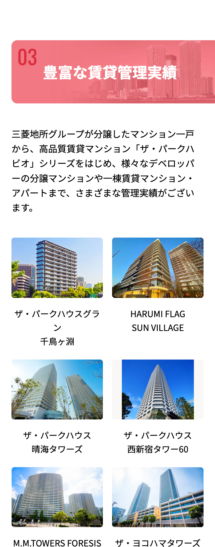 03
豊富な賃貸管理実績
三菱地所グループが分譲したマンション一戸
から、高品質賃貸マンション「ザ・パークハ
ビオ」シリーズをはじめ、 様々なデベロッパ
一の分譲マンションや一棟賃貸マンション・
アパートまで、さまざまな管理実績がござい
ます。
ザ・パークハウスグラ
ン
千鳥ヶ淵
HARUMI FLAG
SUN VILLAGE
ザ・パークハウス
ザ・パークハウス
晴海タワーズ
西新宿タワー60
M.M.TOWERS FORESIS ザ・ヨコハマタワーズ