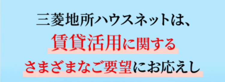 三菱地所ハウスネットは、
賃貸活用に関する
さまざまなご要望にお応えし
オーナー様をサポートいたします
¥ 我が家はいくらで貸せる?
?
住まいを貸すのは初めて。 何からはじめたら?
転勤の間だけ賃貸に出すことはできる?
入居者はすぐに見つかる?
三菱地所ハウスネット株式会社