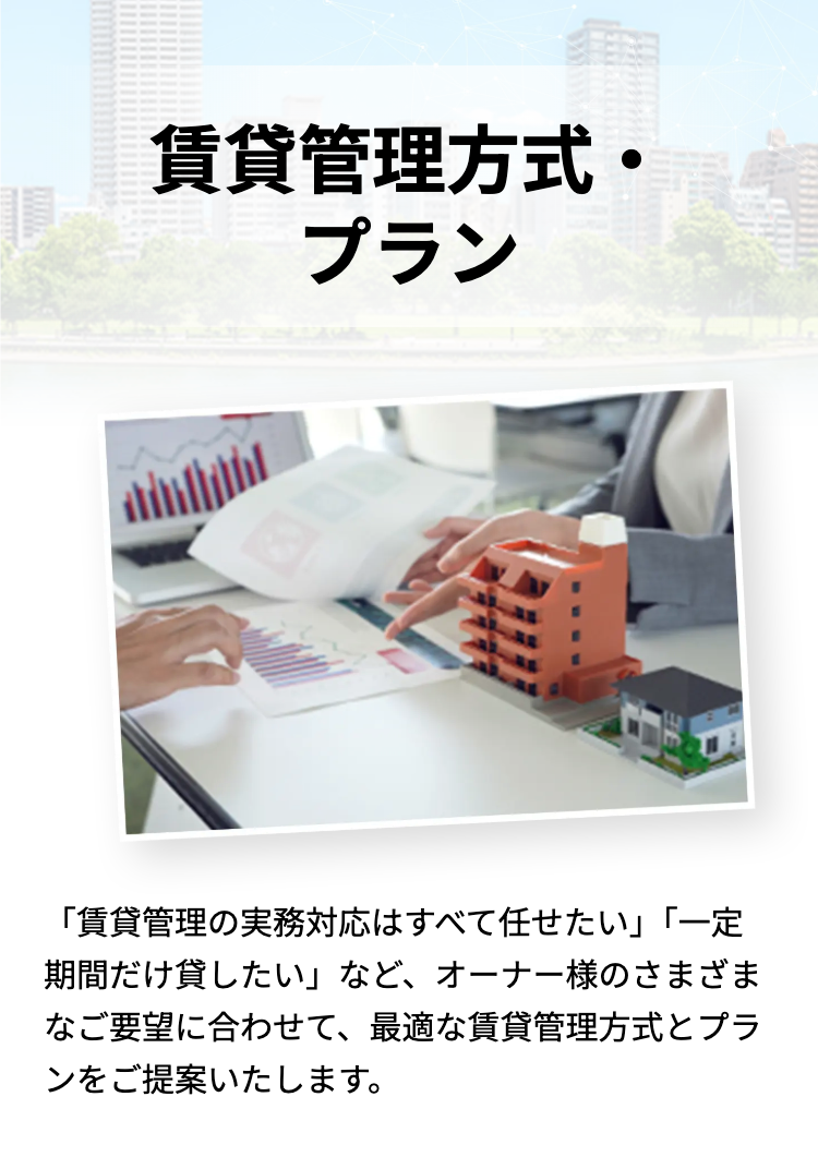 賃貸管理方式。
プラン
「賃貸管理の実務対応はすべて任せたい」「一定
期間だけ貸したい」など、オーナー様のさまざま
なご要望に合わせて、最適な賃貸管理方式とプラ
ンをご提案いたします。