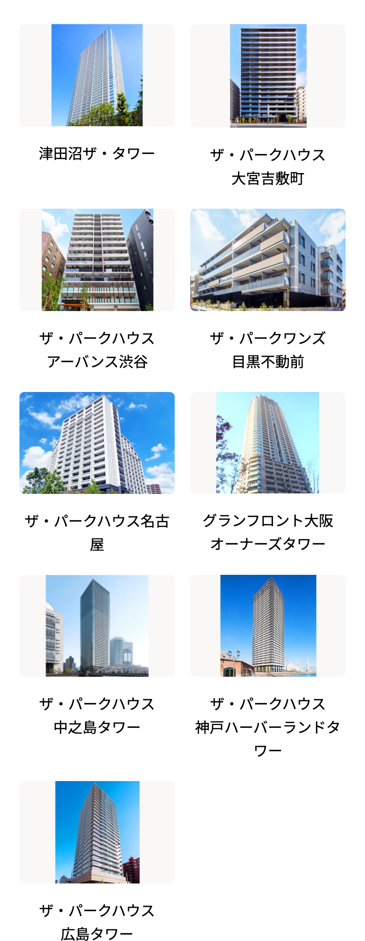 津田沼ザ・タワー
ザ・パークハウス
大宮吉敷町
ザ・パークハウス
ザ・パークワンズ
アーバンス渋谷
目黒不動前
ザ・パークハウス名古
屋
グランフロント大阪
オーナーズタワー
ザ・パークハウス
中之島タワー
ザ・パークハウス
神戸ハーバーランドタ
ワー
ザ・パークハウス
広島タワー