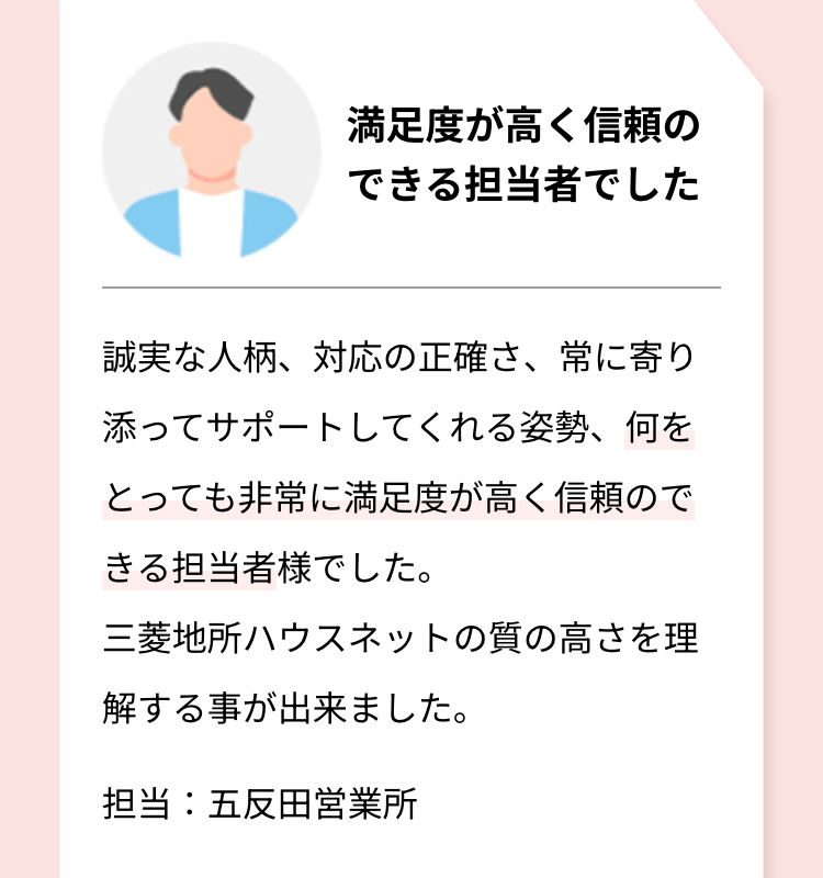 満足度が高く信頼の
できる担当者でした
誠実な人柄、対応の正確さ、 常に寄り
添ってサポートしてくれる姿勢、何を
とっても非常に満足度が高く信頼ので
きる担当者様でした。
三菱地所ハウスネットの質の高さを理
解する事が出来ました。
担当:五反田営業所