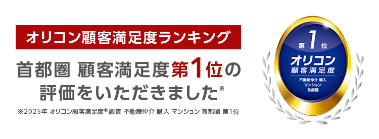オリコン顧客満足度ランキング
首都圏 顧客満足度第1位の
評価をいただきました*
2025年 オリコン顧客満足度 ® 調査 不動産仲介購入マンション 首都圏 第1位
*10
第 1 位
オリコン
顧客満足度
不動度伸介 購入
マンション
首都图